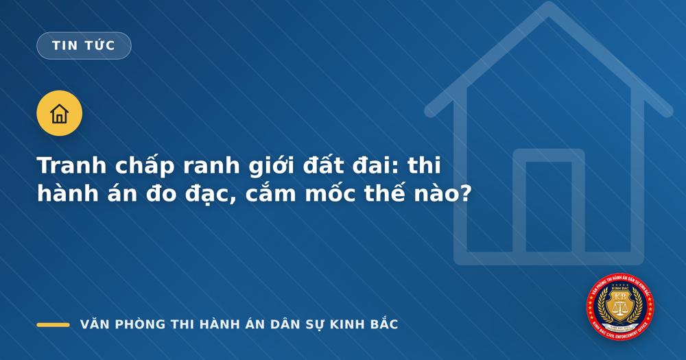 Tranh chấp ranh giới đất đai: thi hành án đo đạc, cắm mốc thế nào?