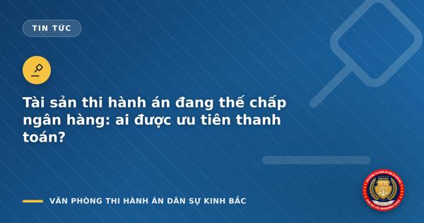 Tài sản thi hành án đang thế chấp ngân hàng: ai được ưu tiên thanh toán?