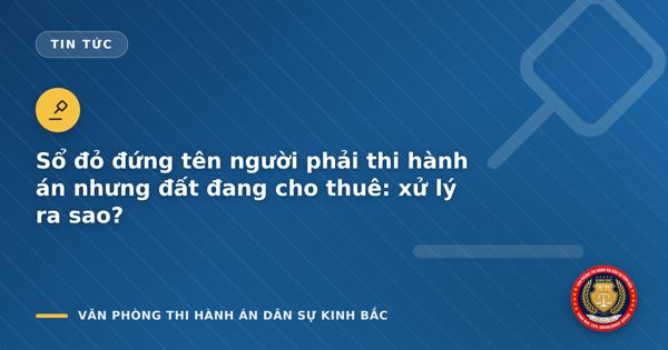 Sổ đỏ đứng tên người phải thi hành án nhưng đất đang cho thuê: xử lý ra sao?