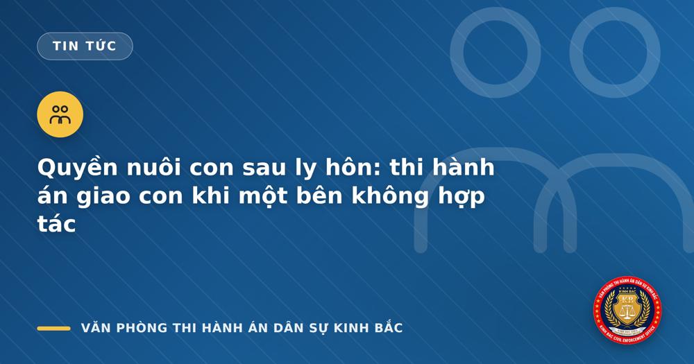 Quyền nuôi con sau ly hôn: thi hành án giao con khi một bên không hợp tác